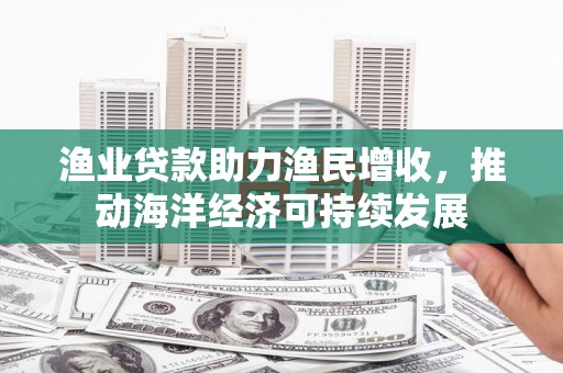 莲花渔业贷款助力渔民增收，推动海洋经济可持续发展