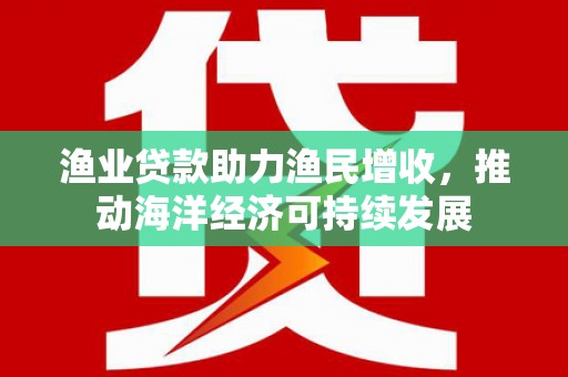 文山渔业贷款助力渔民增收，推动海洋经济可持续发展