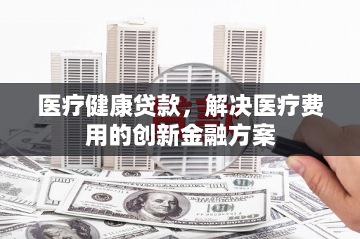兰州医疗健康贷款，解决医疗费用的创新金融方案