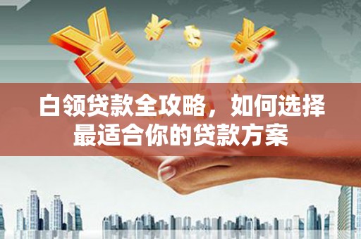 重庆白领贷款全攻略，如何选择最适合你的贷款方案